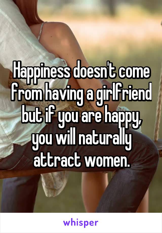 Happiness doesn't come from having a girlfriend but if you are happy, you will naturally attract women.