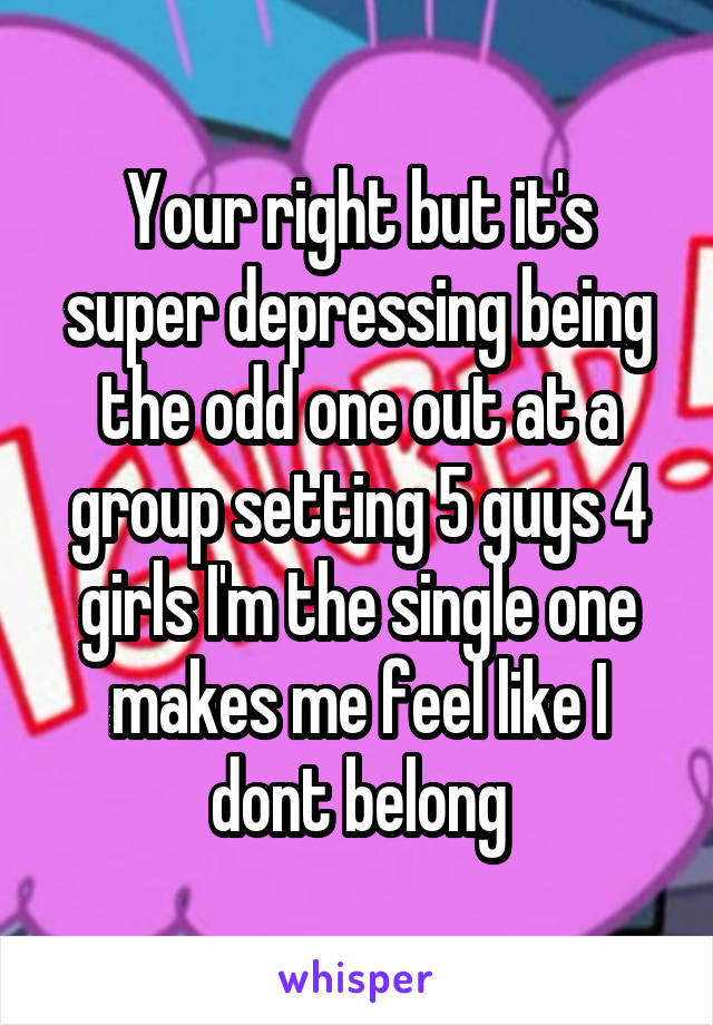 Your right but it's super depressing being the odd one out at a group setting 5 guys 4 girls I'm the single one makes me feel like I dont belong