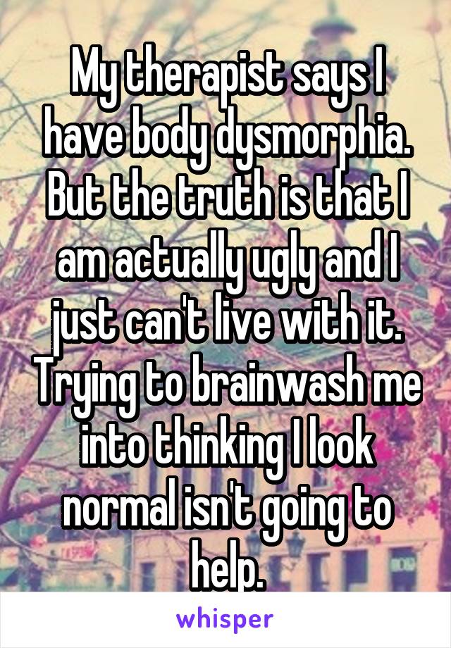 My therapist says I have body dysmorphia. But the truth is that I am actually ugly and I just can't live with it. Trying to brainwash me into thinking I look normal isn't going to help.