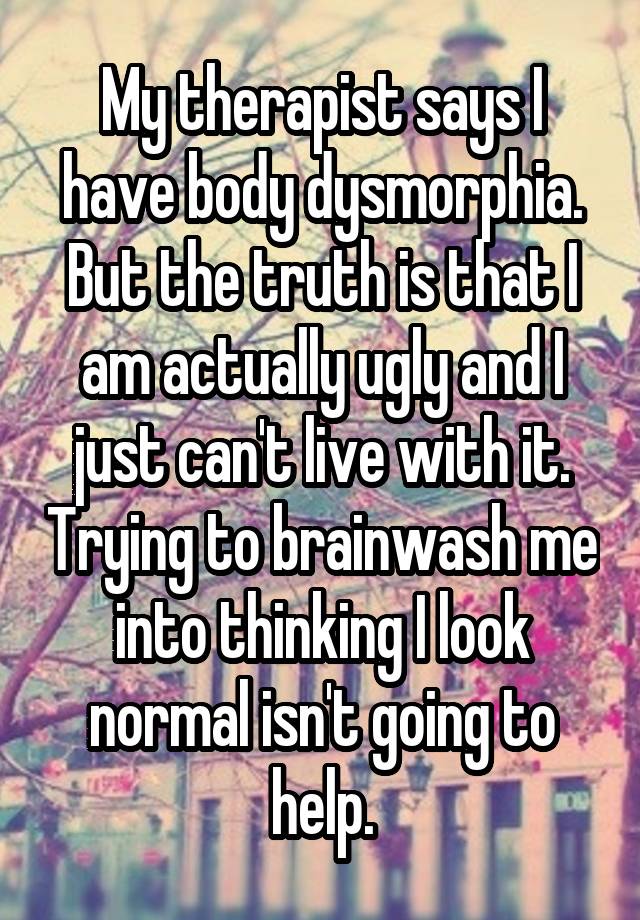 My therapist says I have body dysmorphia. But the truth is that I am actually ugly and I just can't live with it. Trying to brainwash me into thinking I look normal isn't going to help.