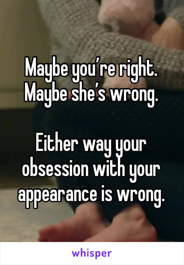 Maybe you’re right. Maybe she’s wrong. 

Either way your obsession with your appearance is wrong. 