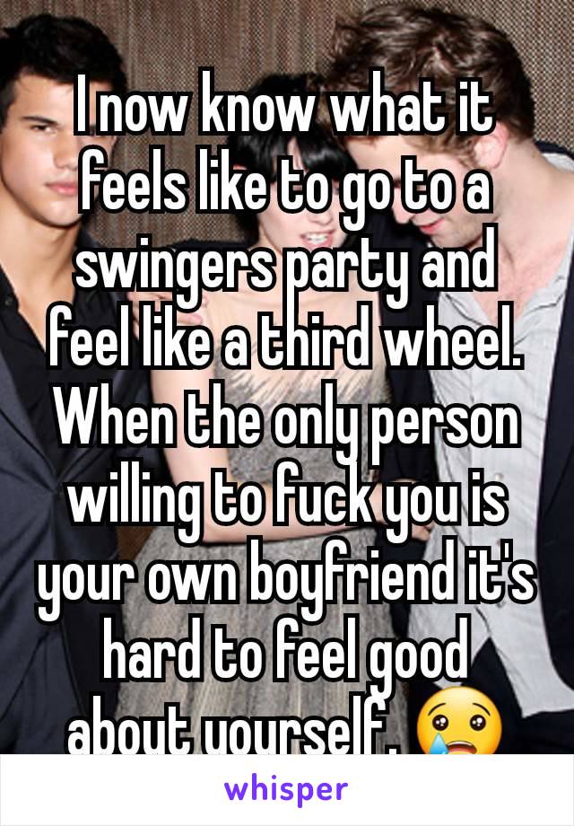 I now know what it feels like to go to a swingers party and feel like a third wheel. When the only person willing to fuck you is your own boyfriend it's hard to feel good about yourself. 😢