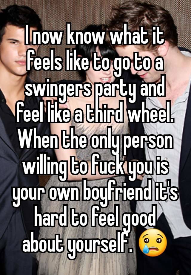 I now know what it feels like to go to a swingers party and feel like a third wheel. When the only person willing to fuck you is your own boyfriend it's hard to feel good about yourself. 😢