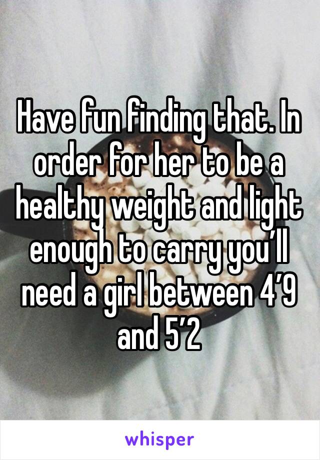 Have fun finding that. In order for her to be a healthy weight and light enough to carry you’ll need a girl between 4’9 and 5’2