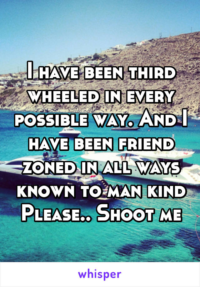 I have been third wheeled in every possible way. And I have been friend zoned in all ways known to man kind
Please.. Shoot me