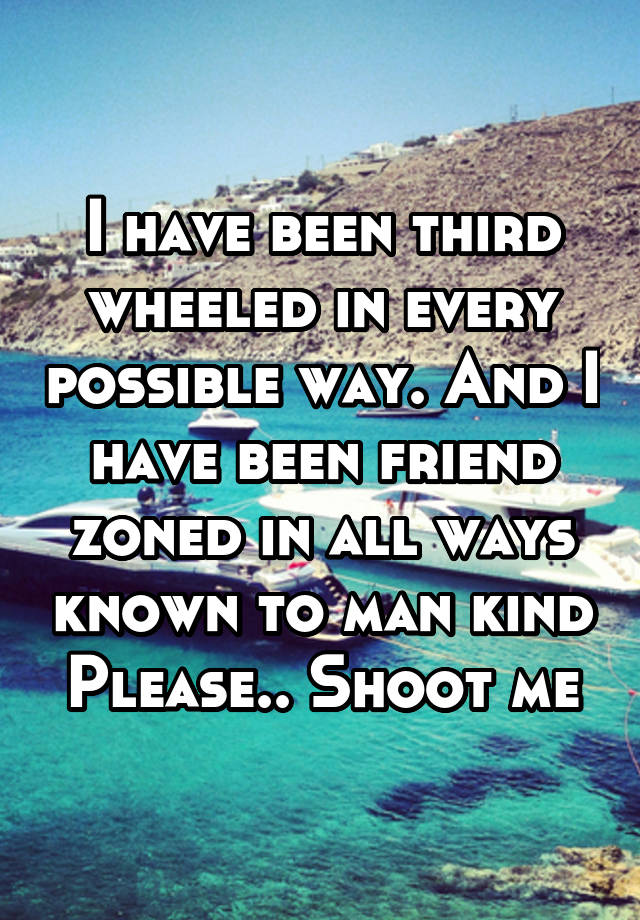 I have been third wheeled in every possible way. And I have been friend zoned in all ways known to man kind
Please.. Shoot me