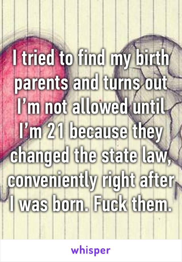 I tried to find my birth parents and turns out I’m not allowed until I’m 21 because they changed the state law, conveniently right after I was born. Fuck them.