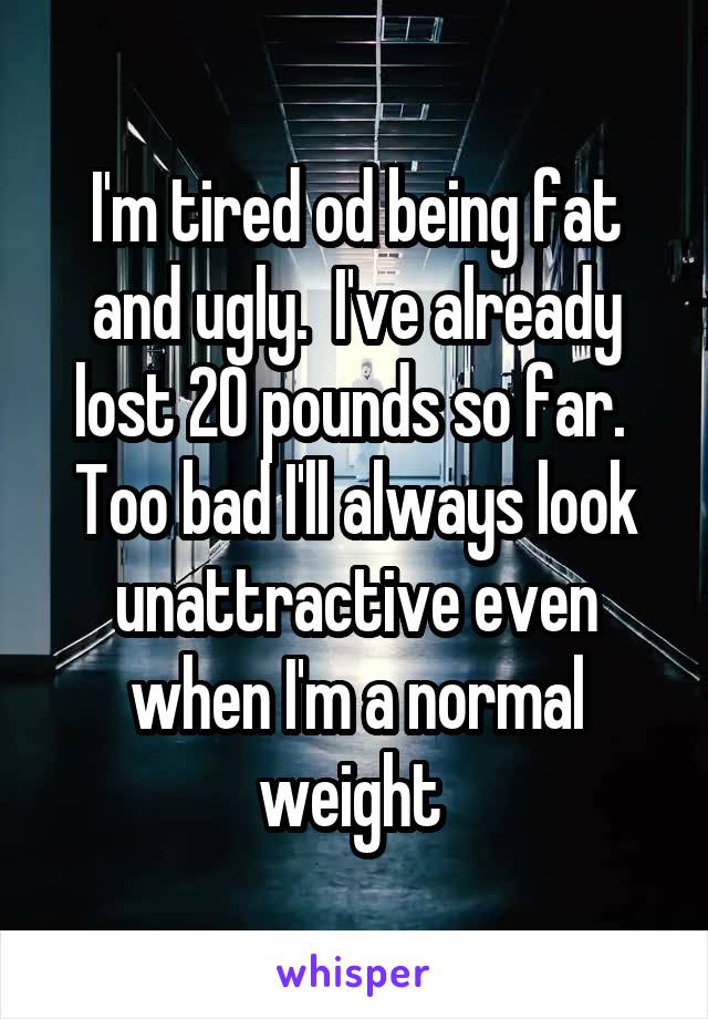 I'm tired od being fat and ugly.  I've already lost 20 pounds so far.  Too bad I'll always look unattractive even when I'm a normal weight 