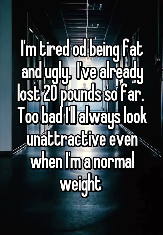 I'm tired od being fat and ugly.  I've already lost 20 pounds so far.  Too bad I'll always look unattractive even when I'm a normal weight 