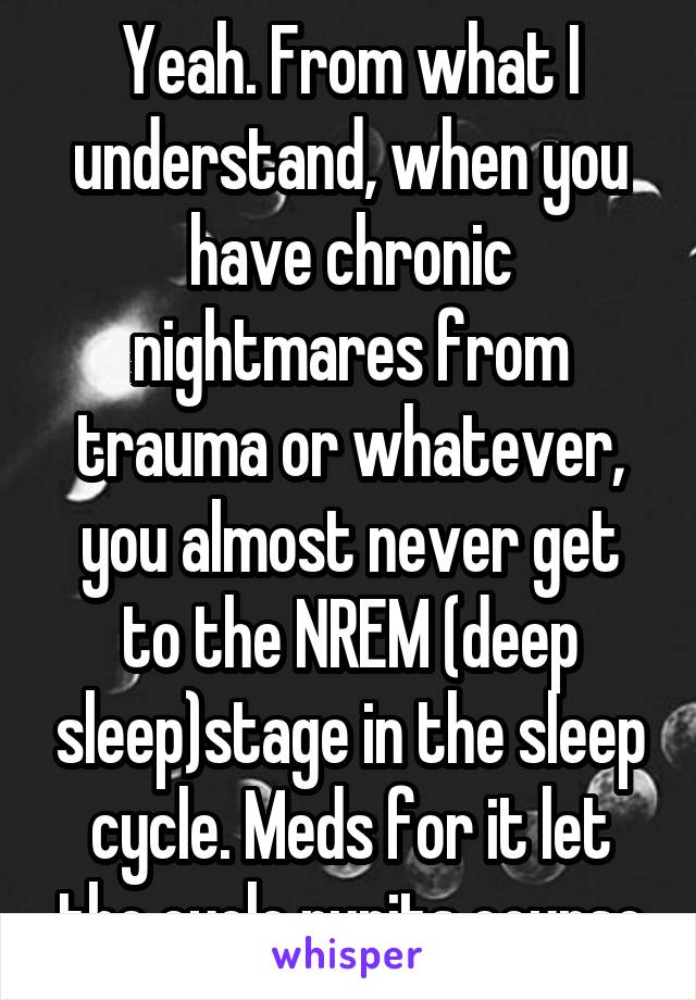 Yeah. From what I understand, when you have chronic nightmares from trauma or whatever, you almost never get to the NREM (deep sleep)stage in the sleep cycle. Meds for it let the cycle runits course