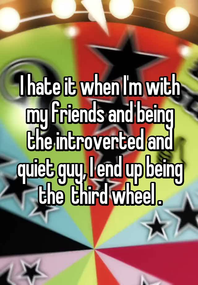 I hate it when I'm with my friends and being the introverted and quiet guy, I end up being the  third wheel .