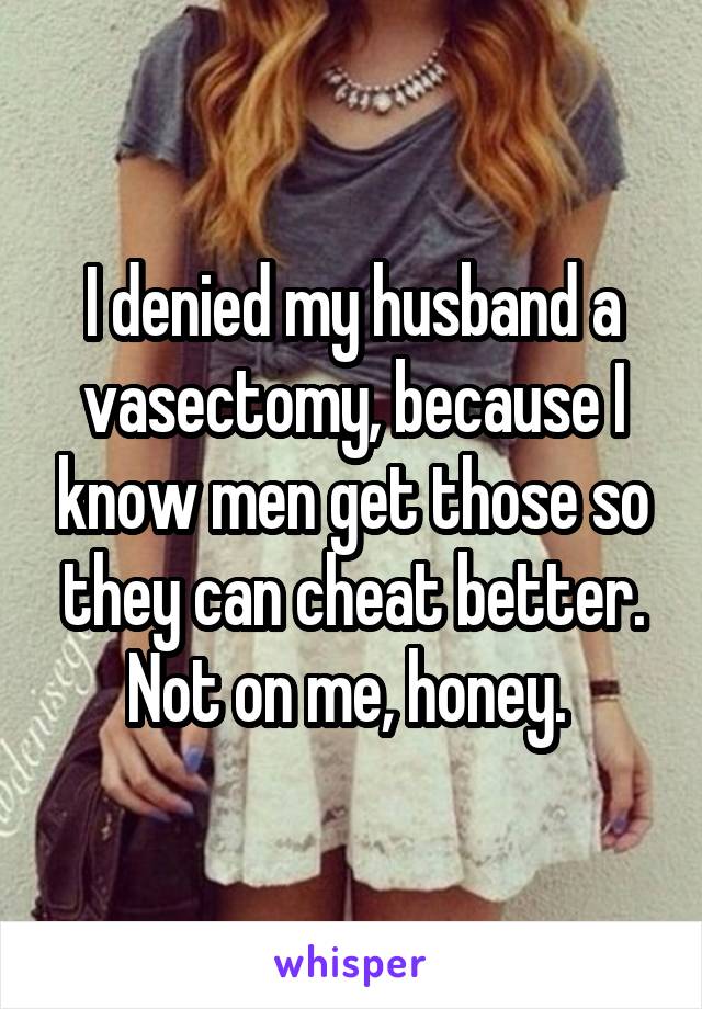 I denied my husband a vasectomy, because I know men get those so they can cheat better. Not on me, honey. 