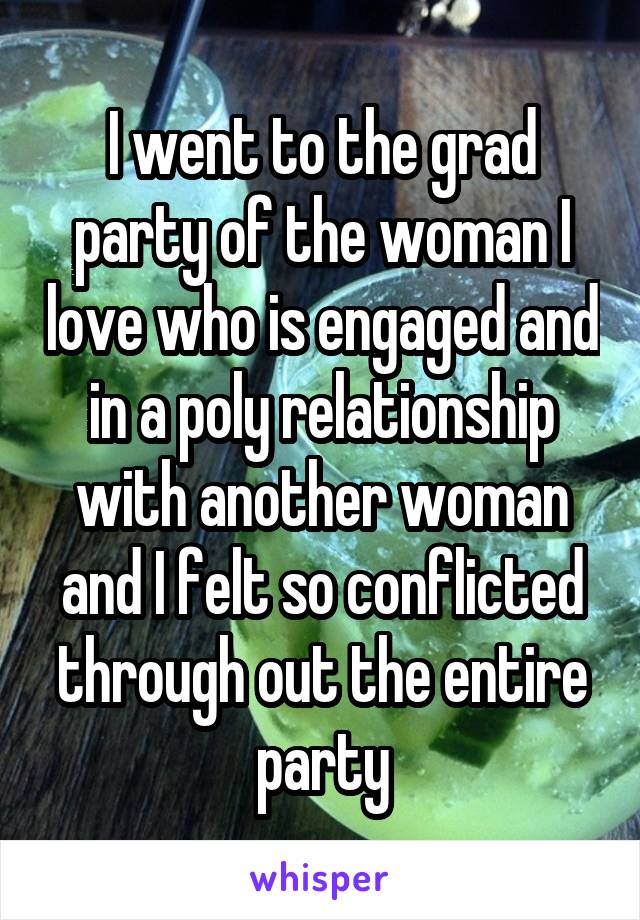 I went to the grad party of the woman I love who is engaged and in a poly relationship with another woman and I felt so conflicted through out the entire party