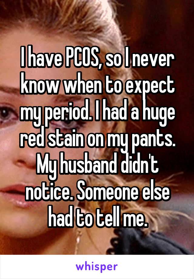 I have PCOS, so I never know when to expect my period. I had a huge red stain on my pants. My husband didn't notice. Someone else had to tell me.