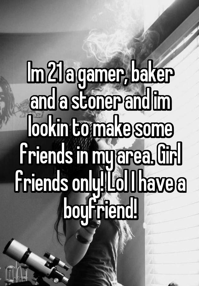 Im 21 a gamer, baker and a stoner and im lookin to make some friends in my area. Girl friends only! Lol I have a boyfriend!