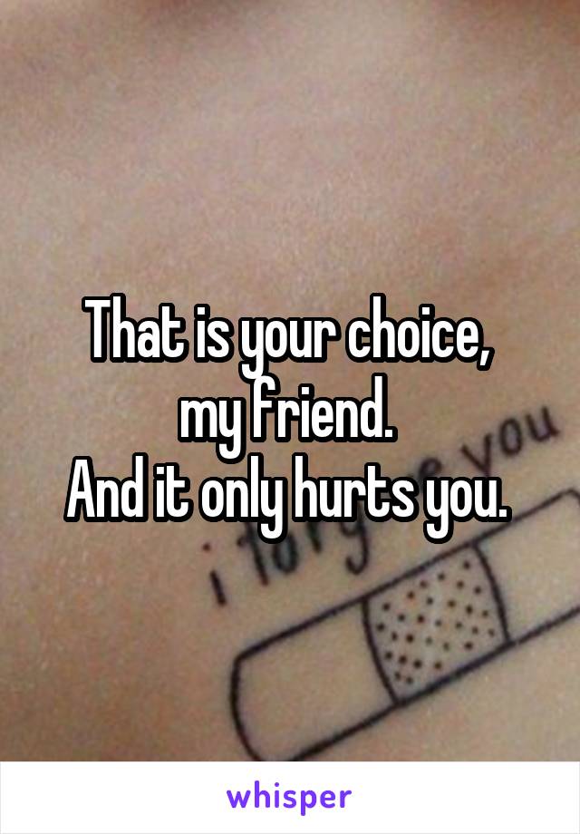 That is your choice, 
my friend. 
And it only hurts you. 