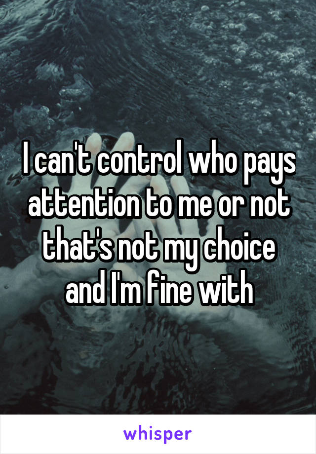 I can't control who pays attention to me or not that's not my choice and I'm fine with