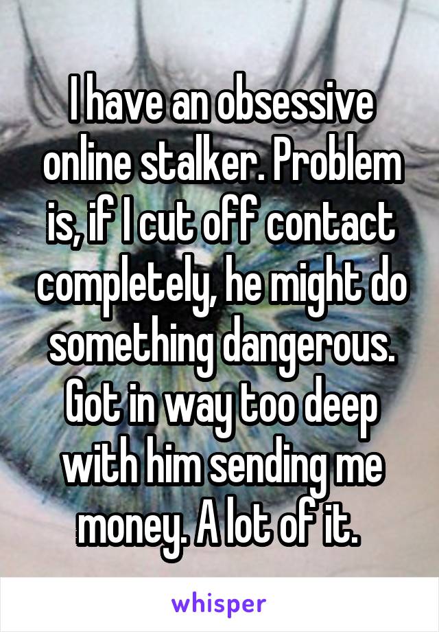 I have an obsessive online stalker. Problem is, if I cut off contact completely, he might do something dangerous. Got in way too deep with him sending me money. A lot of it. 