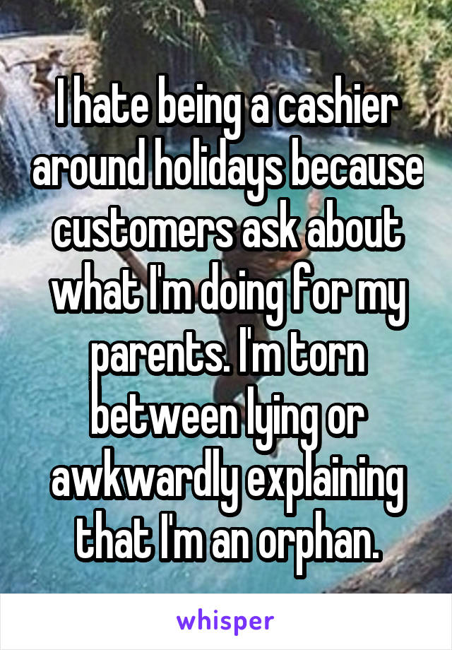 I hate being a cashier around holidays because customers ask about what I'm doing for my parents. I'm torn between lying or awkwardly explaining that I'm an orphan.