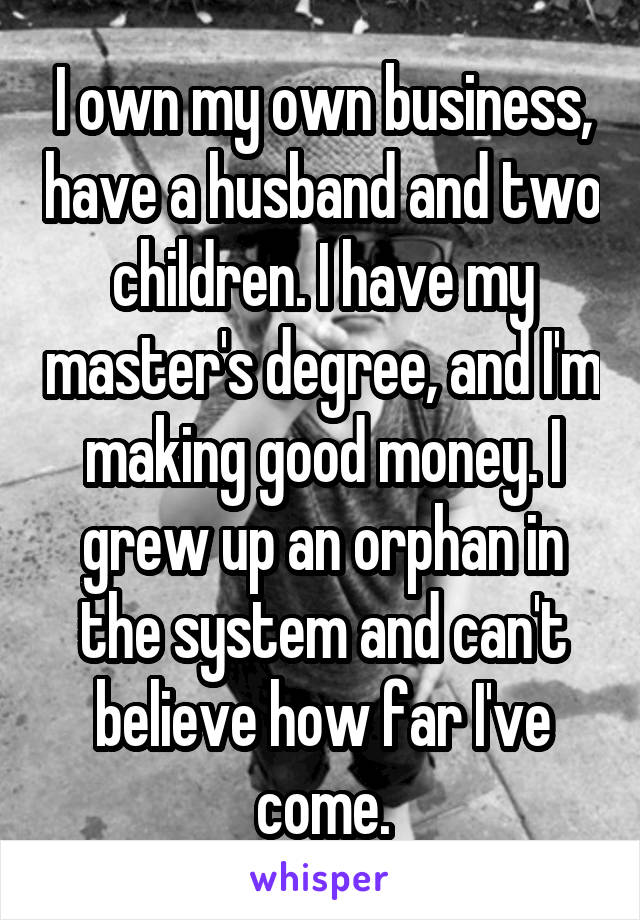 I own my own business, have a husband and two children. I have my master's degree, and I'm making good money. I grew up an orphan in the system and can't believe how far I've come.