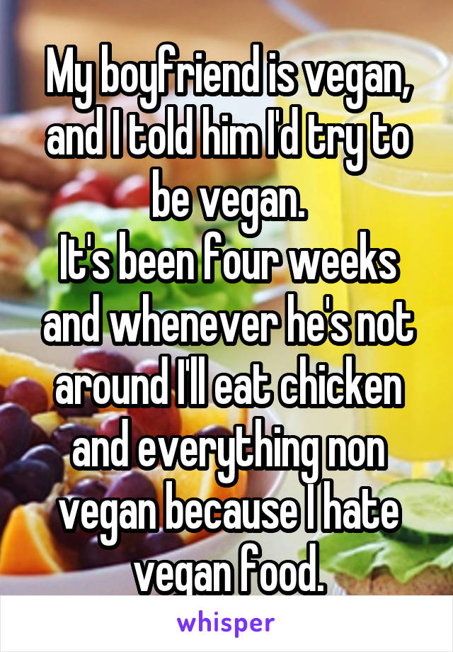My boyfriend is vegan, and I told him I'd try to be vegan.
It's been four weeks and whenever he's not around I'll eat chicken and everything non vegan because I hate vegan food.