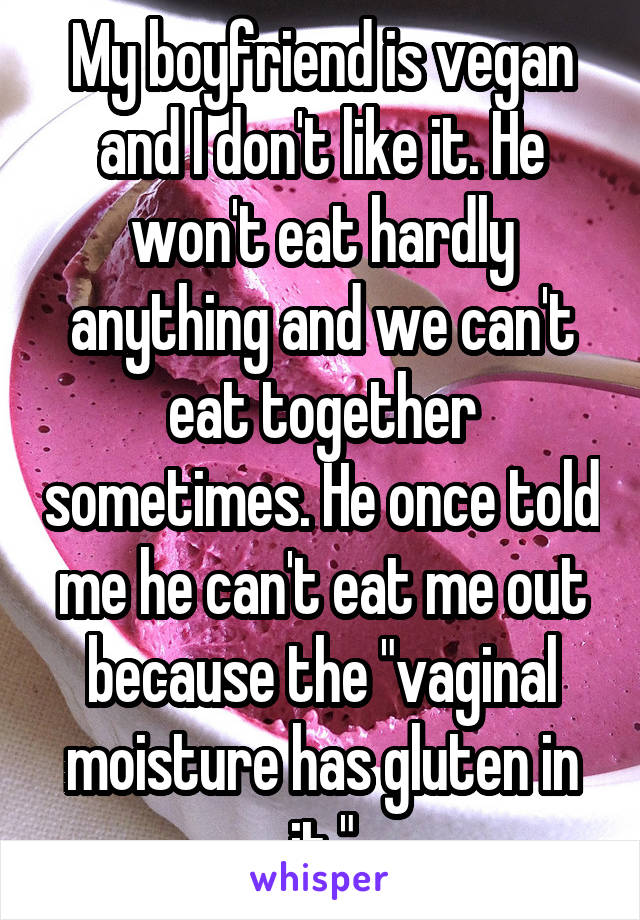 My boyfriend is vegan and I don't like it. He won't eat hardly anything and we can't eat together sometimes. He once told me he can't eat me out because the "vaginal moisture has gluten in it."