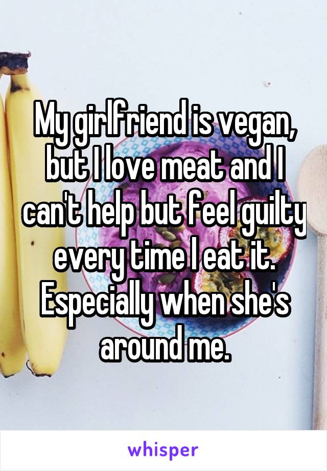 My girlfriend is vegan, but I love meat and I can't help but feel guilty every time I eat it. Especially when she's around me.