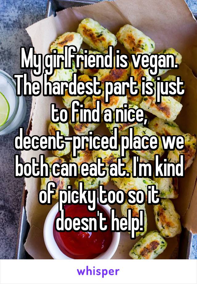 My girlfriend is vegan. The hardest part is just to find a nice, decent-priced place we both can eat at. I'm kind of picky too so it doesn't help!