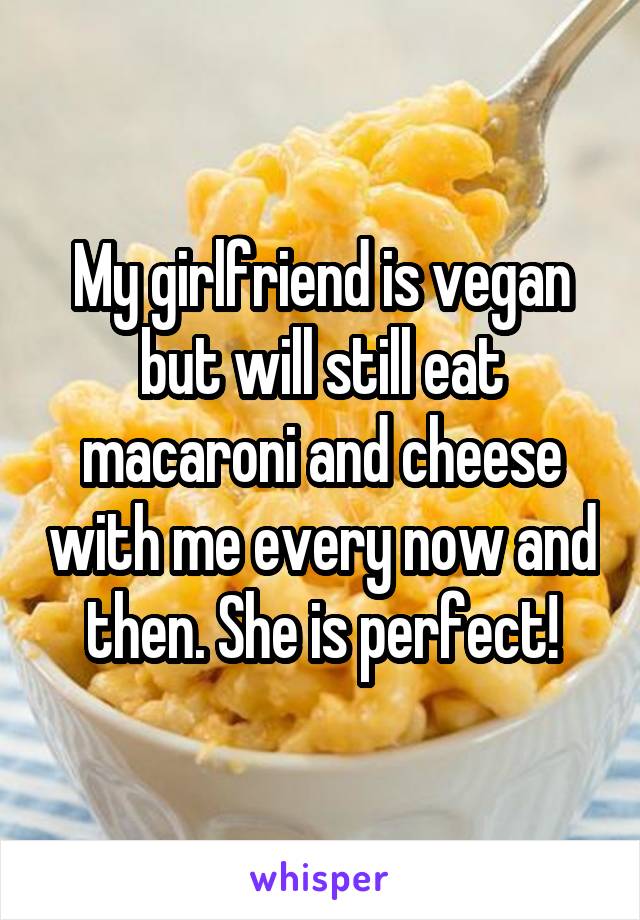 My girlfriend is vegan but will still eat macaroni and cheese with me every now and then. She is perfect!