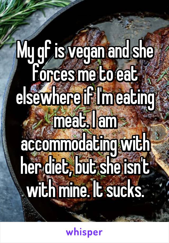 My gf is vegan and she forces me to eat elsewhere if I'm eating meat. I am accommodating with her diet, but she isn't with mine. It sucks.