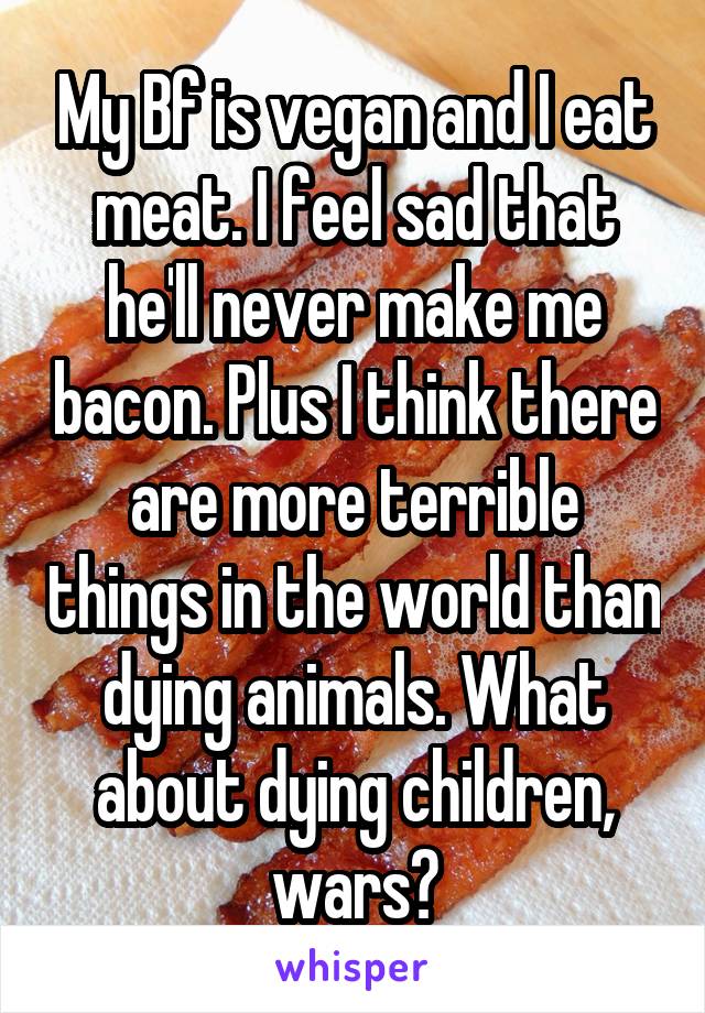 My Bf is vegan and I eat meat. I feel sad that he'll never make me bacon. Plus I think there are more terrible things in the world than dying animals. What about dying children, wars?