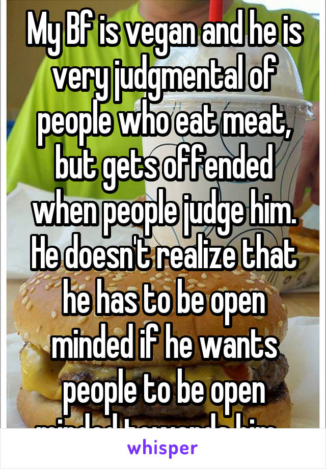 My Bf is vegan and he is very judgmental of people who eat meat, but gets offended when people judge him. He doesn't realize that he has to be open minded if he wants people to be open minded towards him...