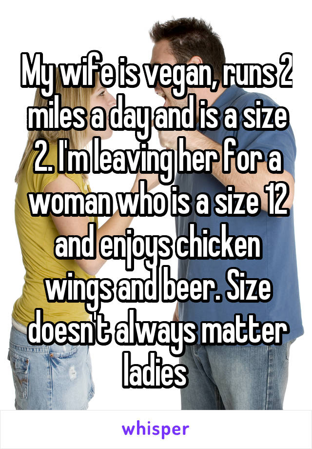 My wife is vegan, runs 2 miles a day and is a size 2. I'm leaving her for a woman who is a size 12 and enjoys chicken wings and beer. Size doesn't always matter ladies 