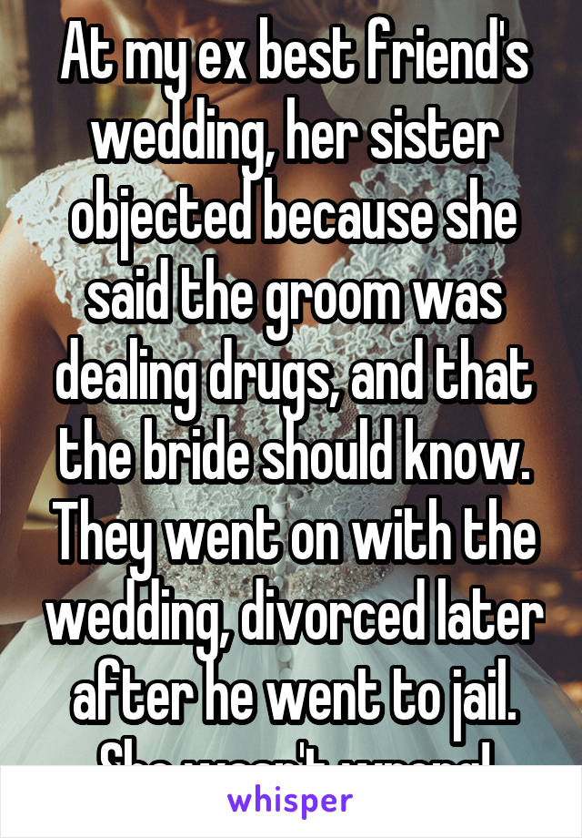 At my ex best friend's wedding, her sister objected because she said the groom was dealing drugs, and that the bride should know. They went on with the wedding, divorced later after he went to jail. She wasn't wrong!