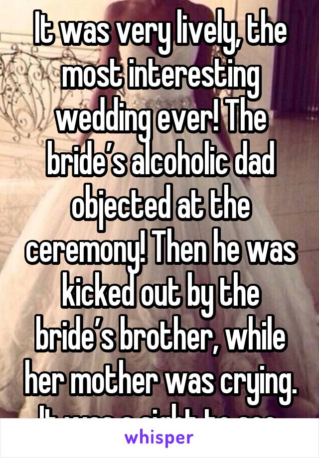 It was very lively, the most interesting wedding ever! The bride’s alcoholic dad objected at the ceremony! Then he was kicked out by the bride’s brother, while her mother was crying. It was a sight to see.