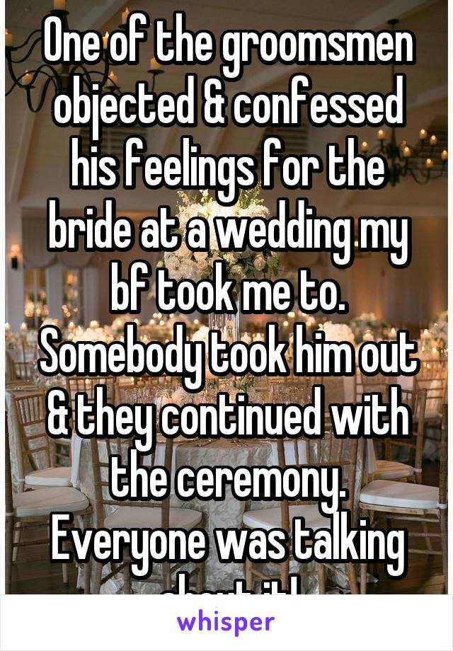 One of the groomsmen objected & confessed his feelings for the bride at a wedding my bf took me to. Somebody took him out & they continued with the ceremony. Everyone was talking about it!