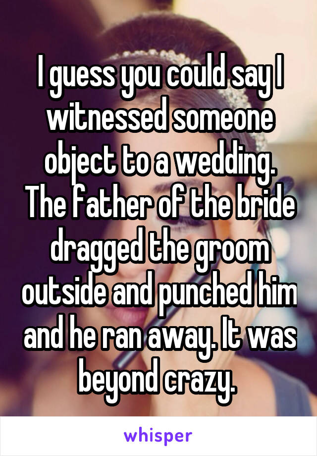 I guess you could say I witnessed someone object to a wedding. The father of the bride dragged the groom outside and punched him and he ran away. It was beyond crazy. 