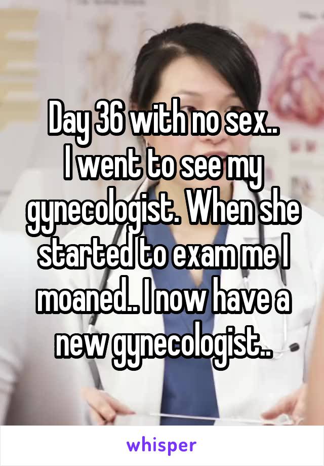 Day 36 with no sex..
I went to see my gynecologist. When she started to exam me I moaned.. I now have a new gynecologist..