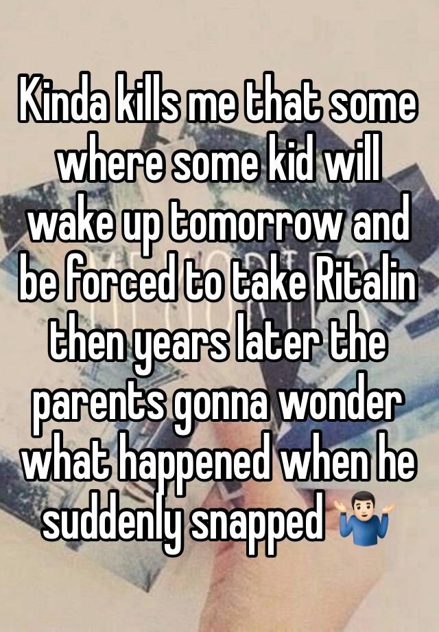 Kinda kills me that some where some kid will wake up tomorrow and be forced to take Ritalin then years later the parents gonna wonder what happened when he suddenly snapped 🤷🏻‍♂️