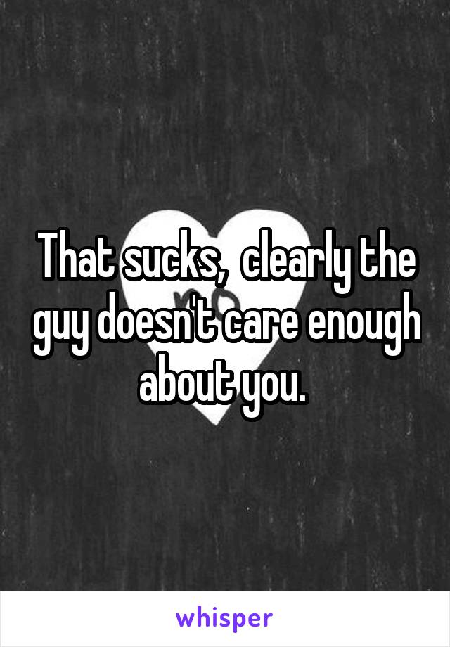 That sucks,  clearly the guy doesn't care enough about you. 