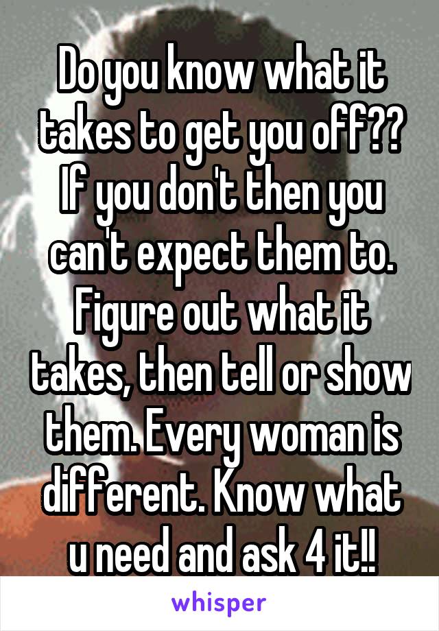 Do you know what it takes to get you off?? If you don't then you can't expect them to. Figure out what it takes, then tell or show them. Every woman is different. Know what u need and ask 4 it!!