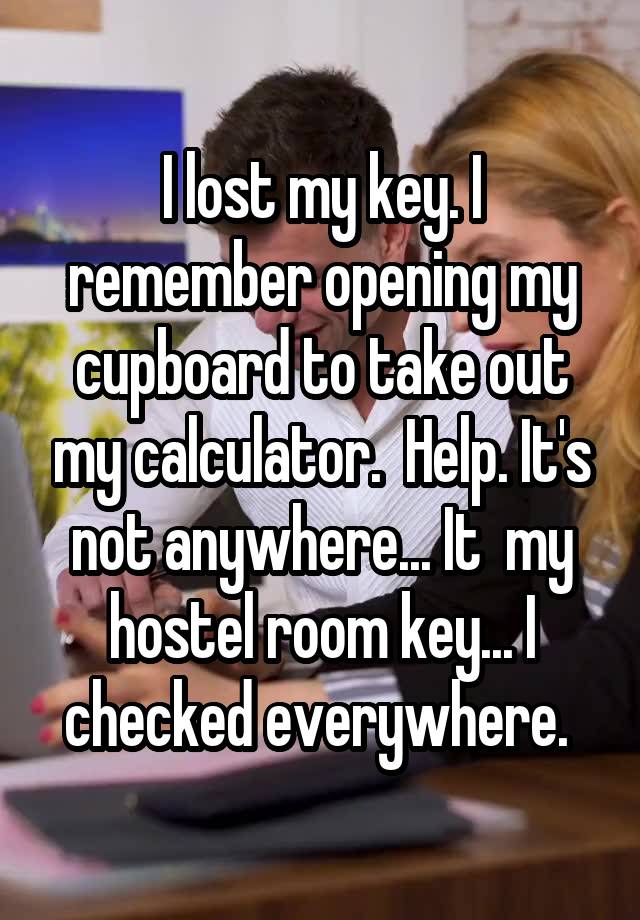 I lost my key. I remember opening my cupboard to take out my calculator.  Help. It's not anywhere... It  my hostel room key... I checked everywhere. 