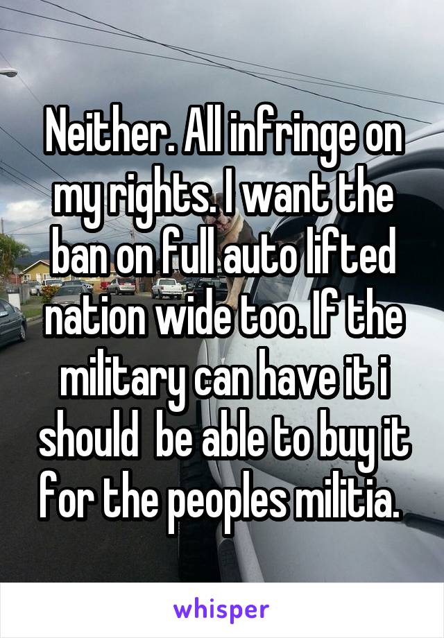 Neither. All infringe on my rights. I want the ban on full auto lifted nation wide too. If the military can have it i should  be able to buy it for the peoples militia. 