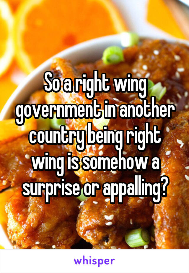 So a right wing government in another country being right wing is somehow a surprise or appalling?