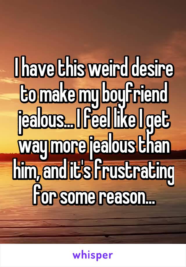 I have this weird desire to make my boyfriend jealous... I feel like I get way more jealous than him, and it's frustrating for some reason...