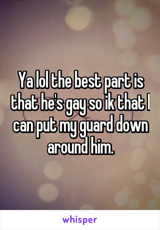 Ya lol the best part is that he's gay so ik that I can put my guard down around him.