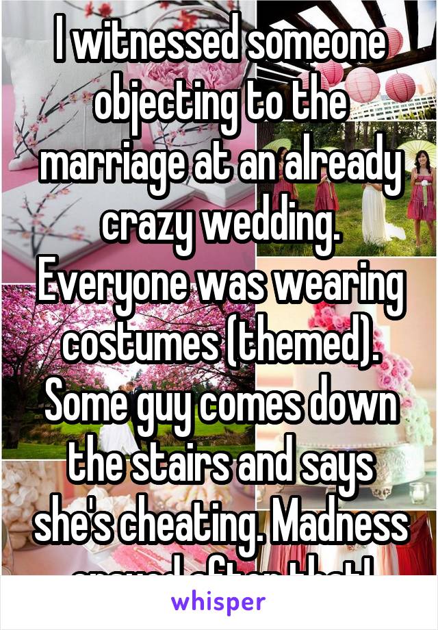 I witnessed someone objecting to the marriage at an already crazy wedding. Everyone was wearing costumes (themed). Some guy comes down the stairs and says she's cheating. Madness ensued after that!