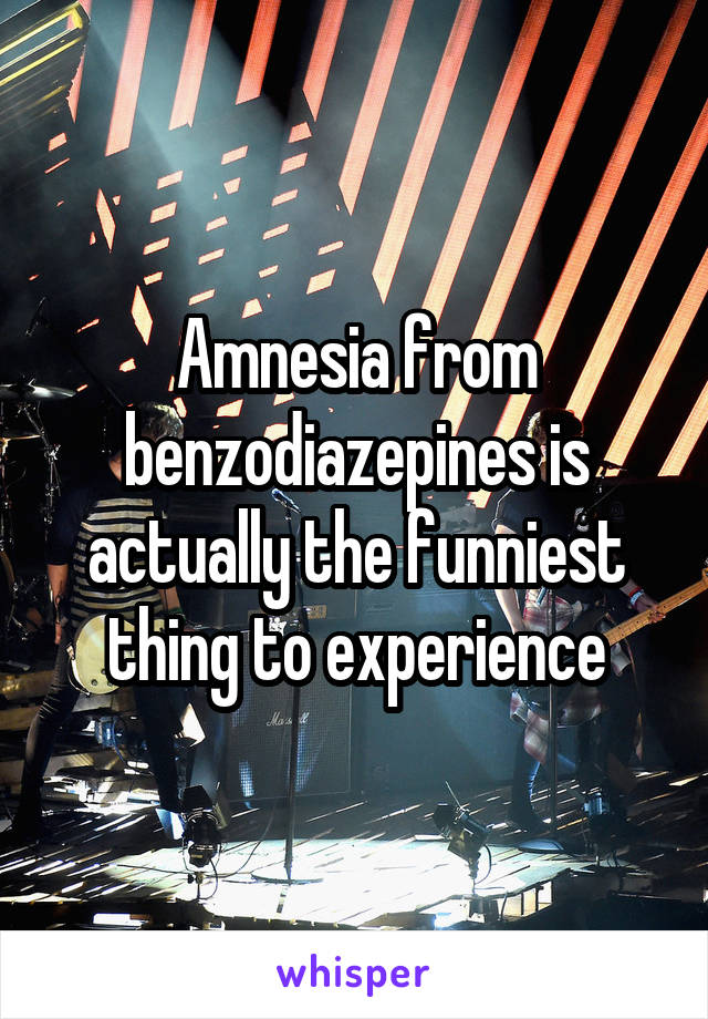 Amnesia from benzodiazepines is actually the funniest thing to experience