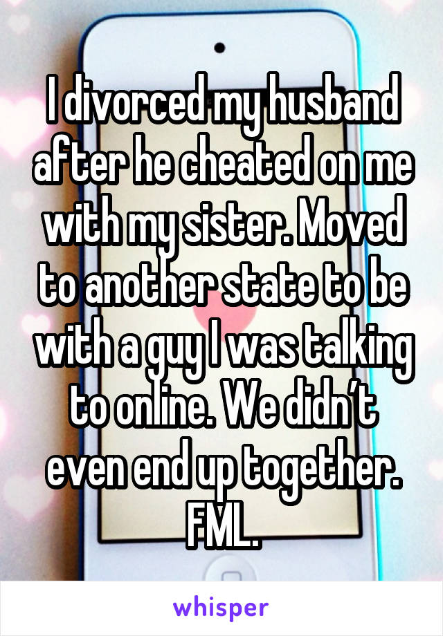 I divorced my husband after he cheated on me with my sister. Moved to another state to be with a guy I was talking to online. We didn’t even end up together. FML.