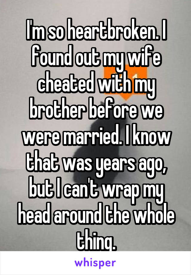 I'm so heartbroken. I found out my wife cheated with my brother before we were married. I know that was years ago, but I can't wrap my head around the whole thing.